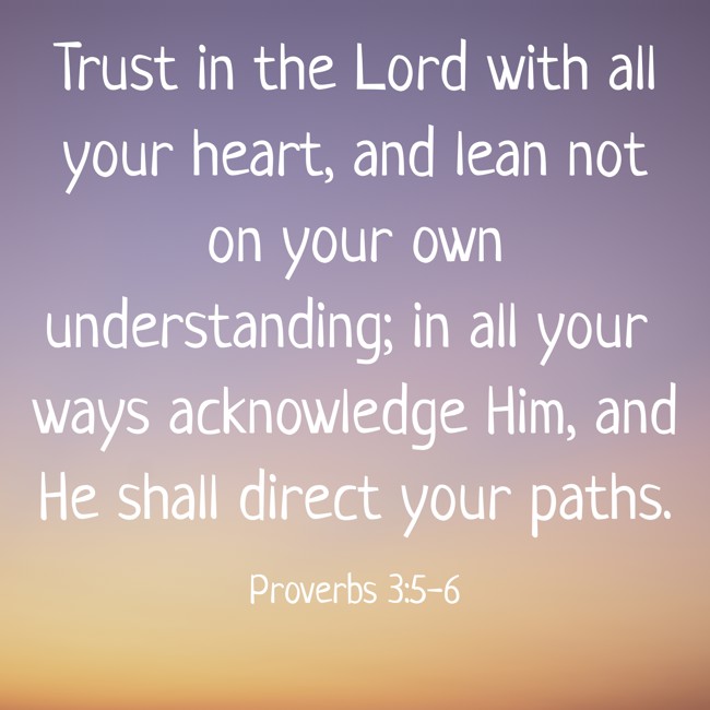 Trust in the Lord with all your heart, and lean not on your own understanding; in all your ways acknowledge Him, and He shall direct your paths. - Proverbs 3:5-6