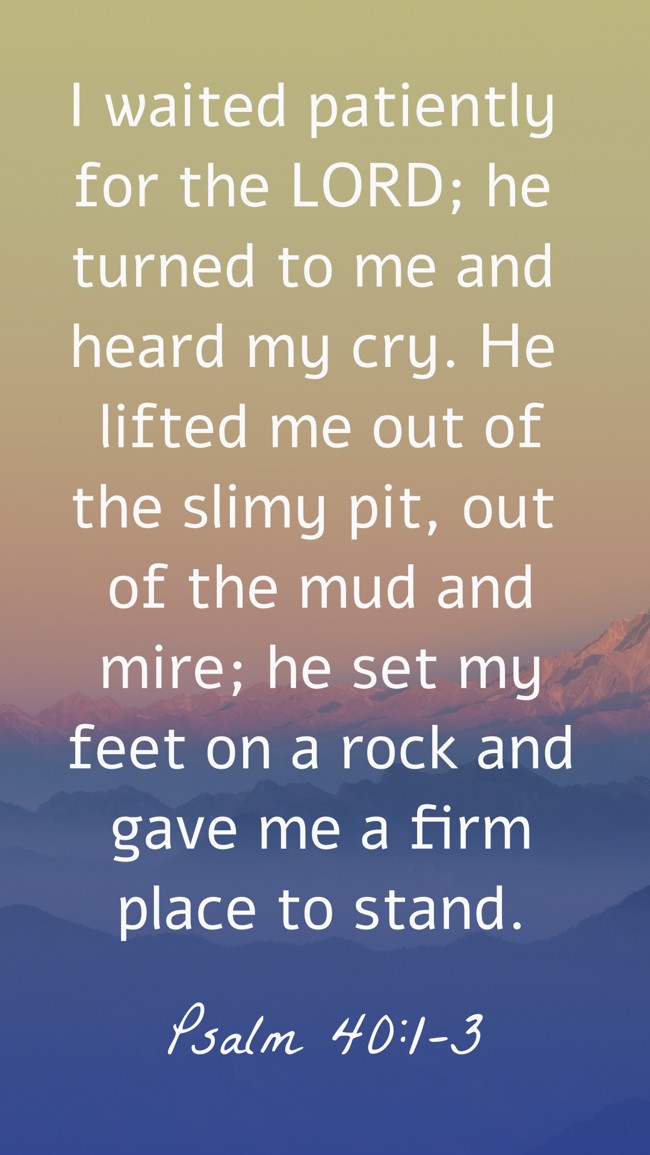 I waited patiently for the LORD; he turned to me and heard my cry. He lifted me out of the slimy pit, out of the mud and mire; he set my feet on a rock and gave me a firm place to stand. - Psalm 40:1-3
