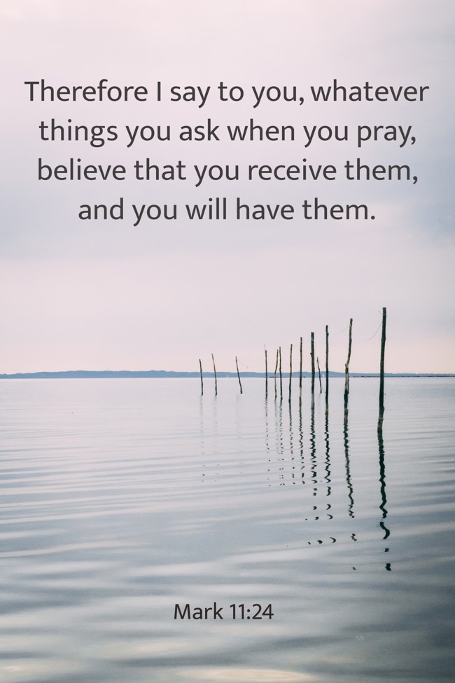 Therefore I say to you, whatever things you ask when you pray, believe that you receive them, and you will have them. - Mark 11:24