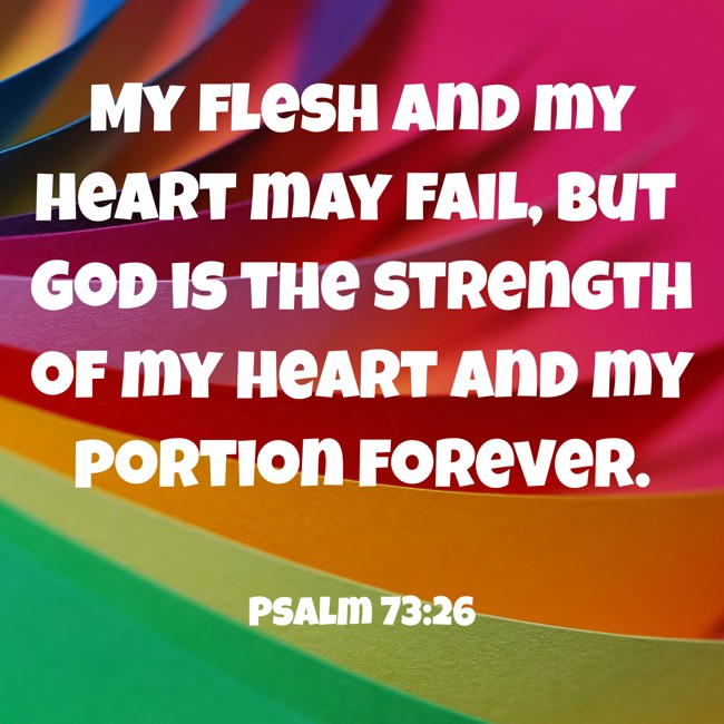 My flesh and my heart may fail, but God is the strength of my heart and my portion forever. - Psalm 73:26