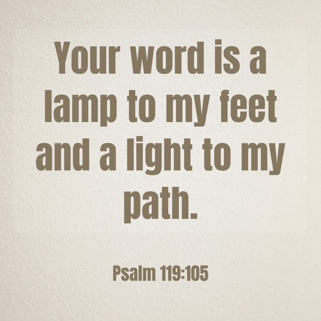 Your word is a lamp to my feet and a light to my path. - Psalm 119:105