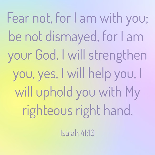 Fear not, for I am with you; be not dismayed, for I am your God. I will strengthen you, yes, I will help you, I will uphold you with My righteous right hand. - Isaiah 41:10