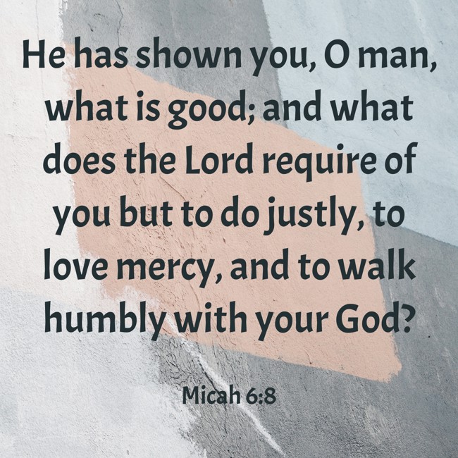 He has shown you, O man, what is good; and what does the Lord require of you but to do justly, to love mercy, and to walk humbly with your God? - Micah 6:8