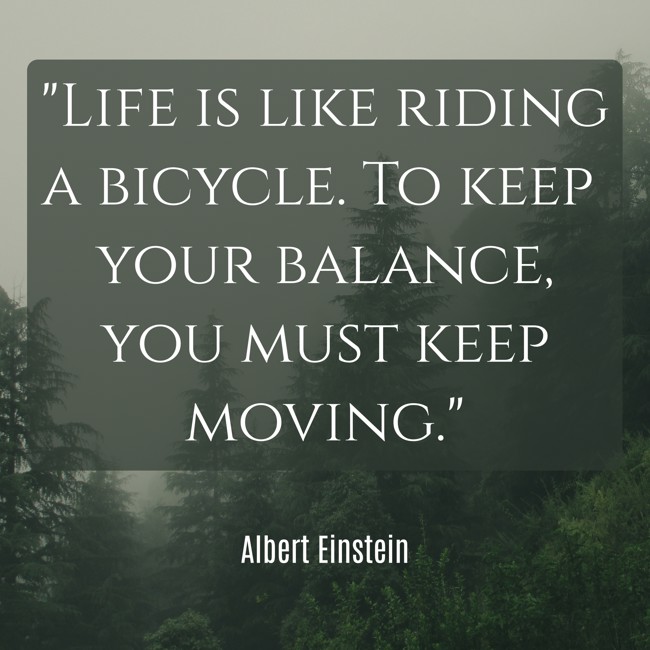 Life is like riding a bicycle. To keep your balance, you must keep moving. - Albert Einstein