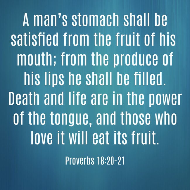 A man’s stomach shall be satisfied from the fruit of his mouth; from the produce of his lips he shall be filled. Death and life are in the power of the tongue, and those who love it will eat its fruit. - Proverbs 18:20-21