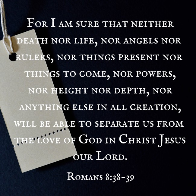 For I am sure that neither death nor life, nor angels nor rulers, nor things present nor things to come, nor powers, nor height nor depth, nor anything else in all creation, will be able to separate us from the love of God in Christ Jesus our Lord. - Romans 8:38-39