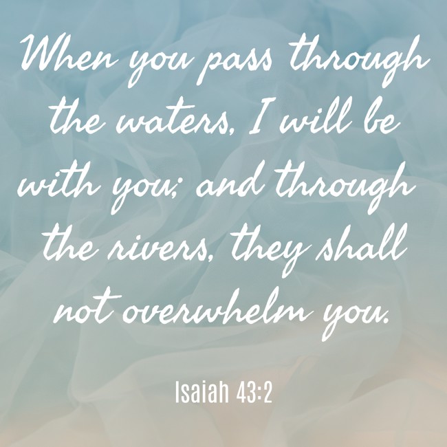 When you pass through the waters, I will be with you; and through the rivers, they shall not overwhelm you. - Isaiah 43:2