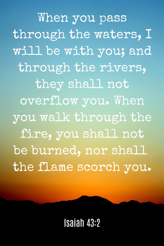 When you pass through the waters, I will be with you; and through the rivers, they shall not overflow you. When you walk through the fire, you shall not be burned, nor shall the flame scorch you. - Isaiah 43:2