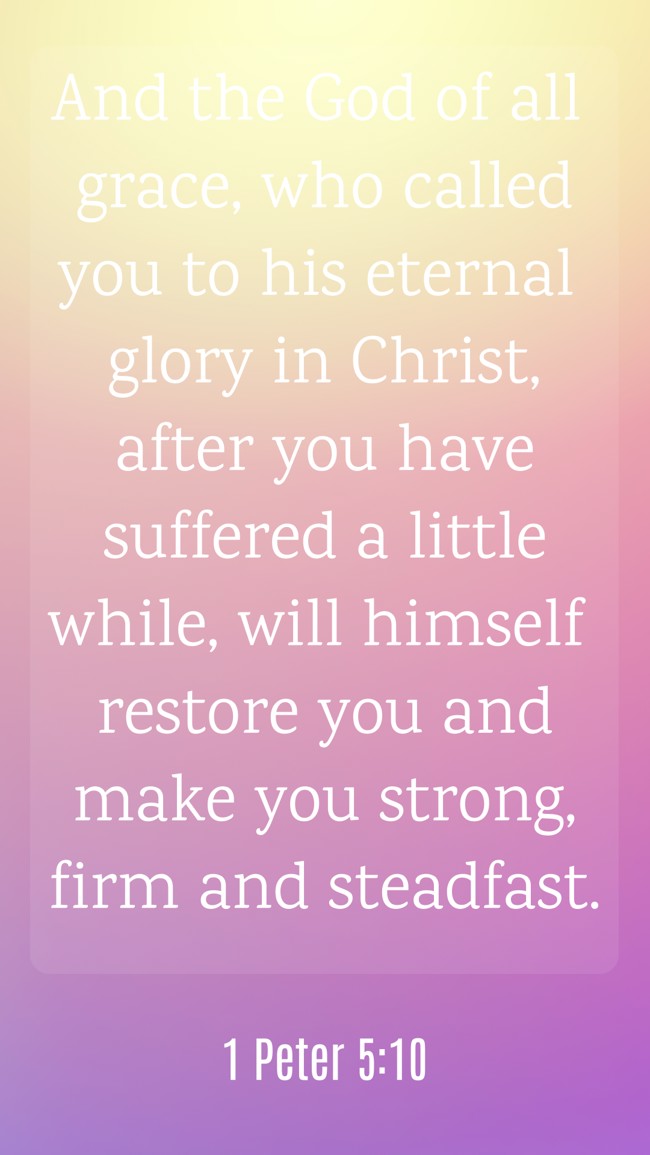 And the God of all grace, who called you to his eternal glory in Christ, after you have suffered a little while, will himself restore you and make you strong, firm and steadfast. - 1 Peter 5:10
