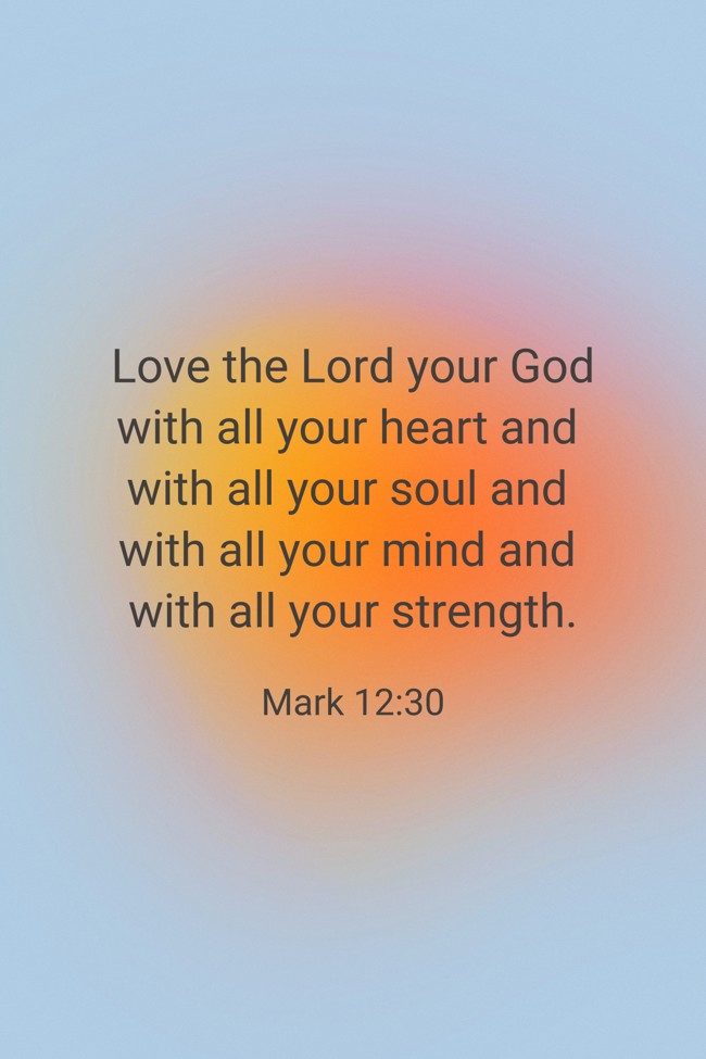 Love the Lord your God with all your heart and with all your soul and with all your mind and with all your strength. - Mark 12:30