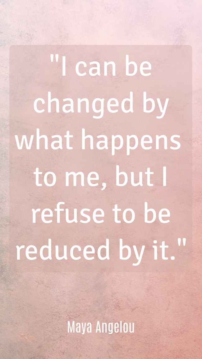 I can be changed by what happens to me, but I refuse to be reduced by it. - Maya Angelou