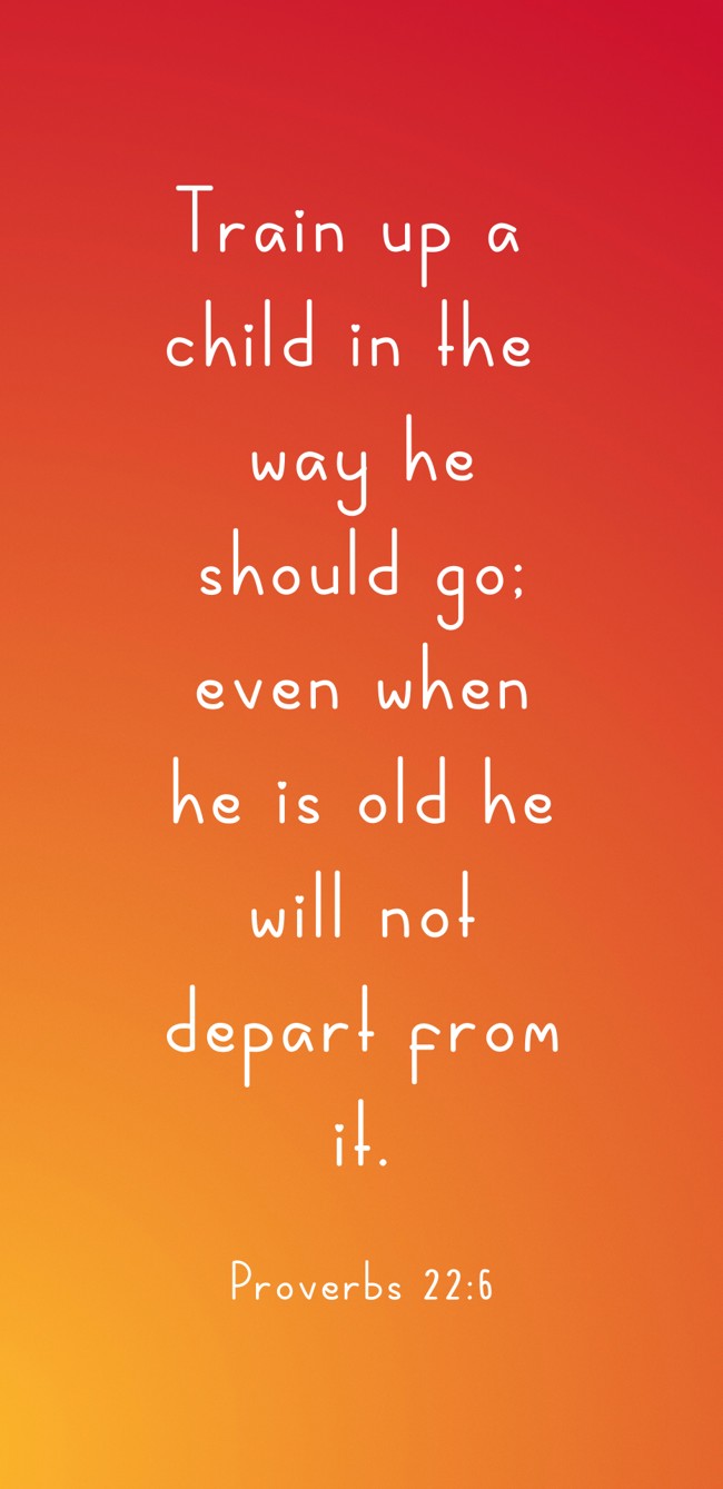 Train up a child in the way he should go; even when he is old he will not depart from it. - Proverbs 22:6