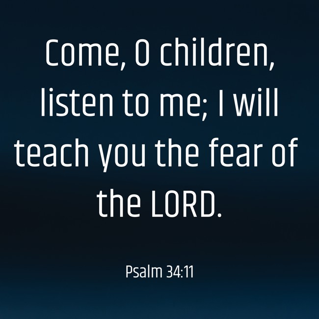 Come, O children, listen to me; I will teach you the fear of the LORD. - Psalm 34:11