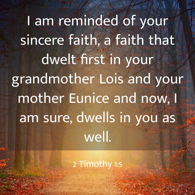 I am reminded of your sincere faith, a faith that dwelt first in your grandmother Lois and your mother Eunice and now, I am sure, dwells in you as well. - 2 Timothy 1:5