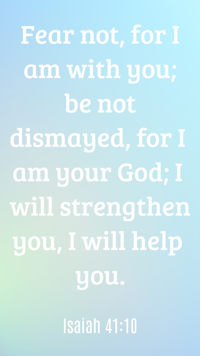 Fear not, for I am with you; be not dismayed, for I am your God; I will strengthen you, I will help you. - Isaiah 41:10