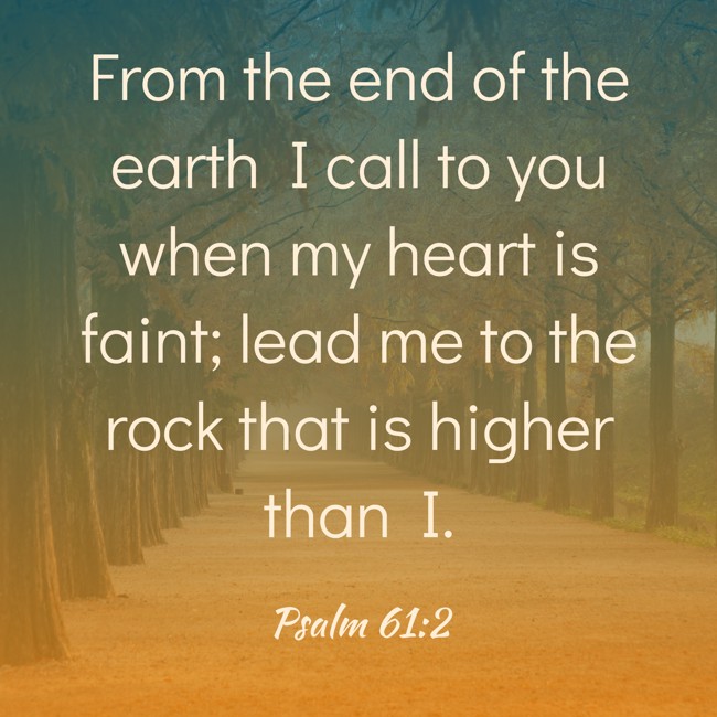 From the end of the earth I call to you when my heart is faint; lead me to the rock that is higher than I. - Psalm 61:2