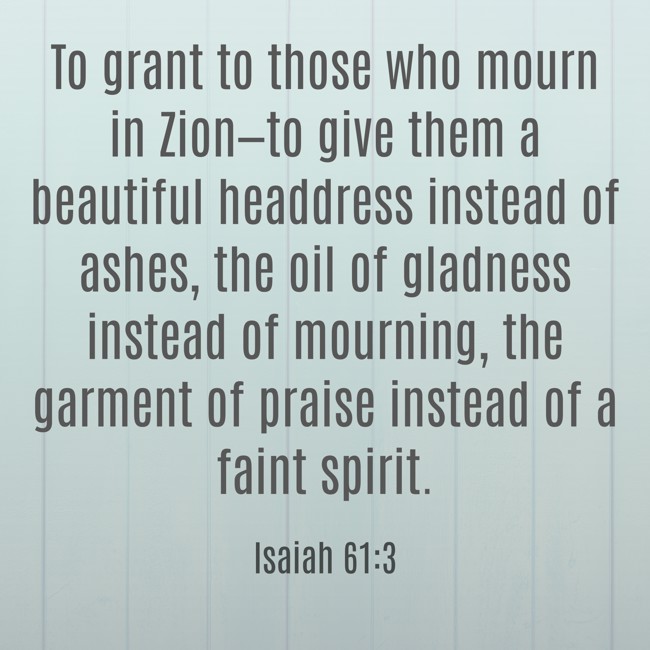 To grant to those who mourn in Zion—to give them a beautiful headdress instead of ashes, the oil of gladness instead of mourning, the garment of praise instead of a faint spirit. - Isaiah 61:3