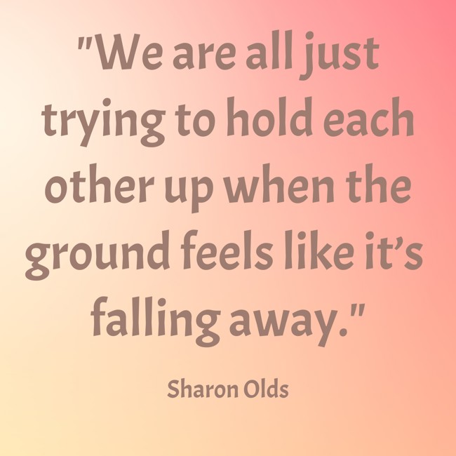 We are all just trying to hold each other up when the ground feels like it’s falling away. - Sharon Olds