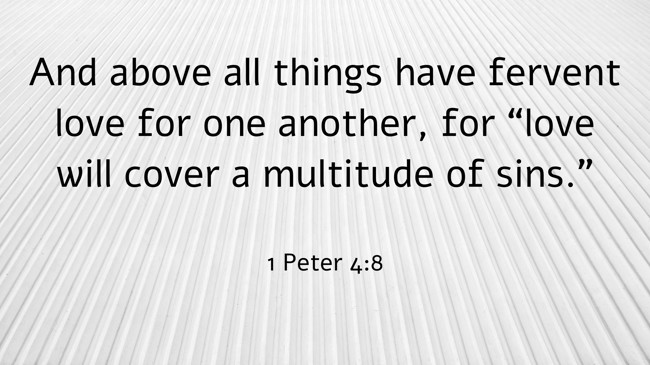 And above all things have fervent love for one another, for “love will cover a multitude of sins.” - 1 Peter 4:8