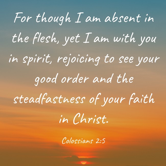 For though I am absent in the flesh, yet I am with you in spirit, rejoicing to see your good order and the steadfastness of your faith in Christ. - Colossians 2:5
