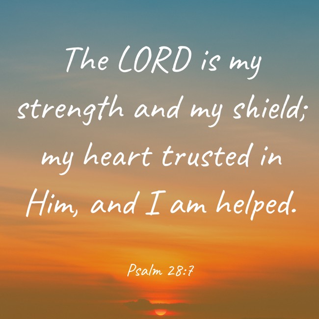 The LORD is my strength and my shield; my heart trusted in Him, and I am helped. - Psalm 28:7