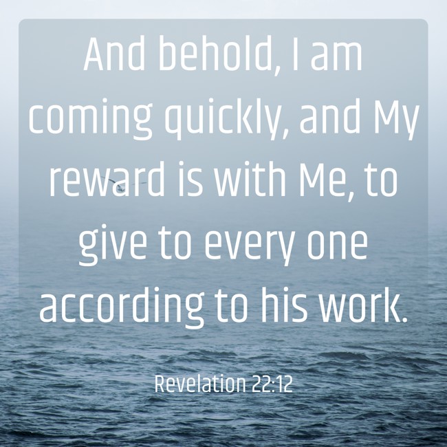 And behold, I am coming quickly, and My reward is with Me, to give to every one according to his work. - Revelation 22:12