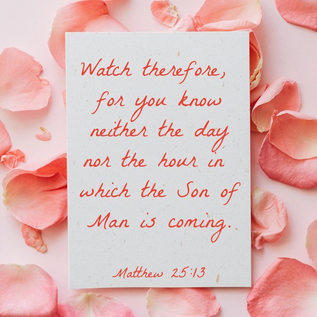Watch therefore, for you know neither the day nor the hour in which the Son of Man is coming. - Matthew 25:13