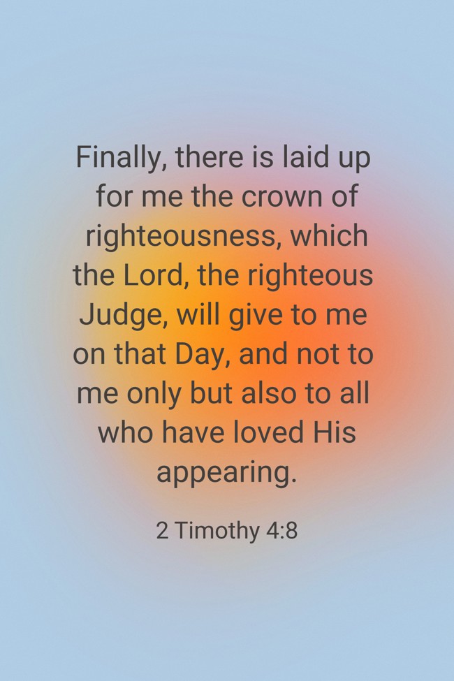Finally, there is laid up for me the crown of righteousness, which the Lord, the righteous Judge, will give to me on that Day, and not to me only but also to all who have loved His appearing. - 2 Timothy 4:8