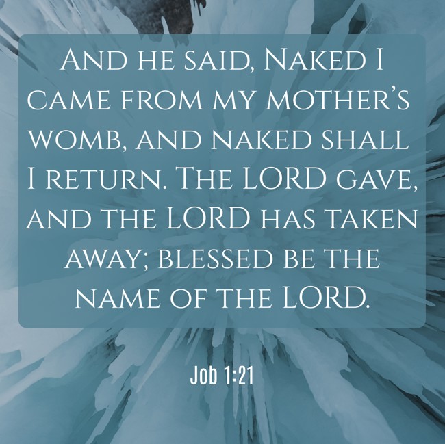 And he said, Naked I came from my mother’s womb, and naked shall I return. The LORD gave, and the LORD has taken away; blessed be the name of the LORD.   - Job 1:21 