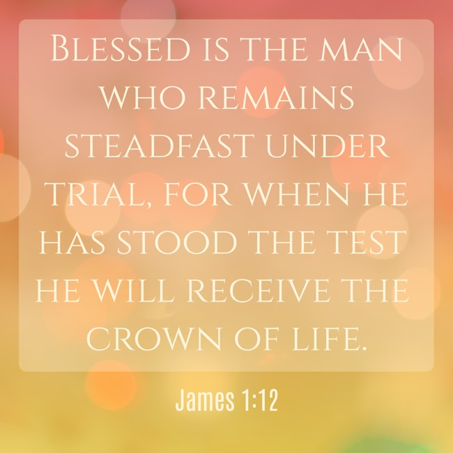  Blessed is the man who remains steadfast under trial, for when he has stood the test he will receive the crown of life.   - James 1:12 