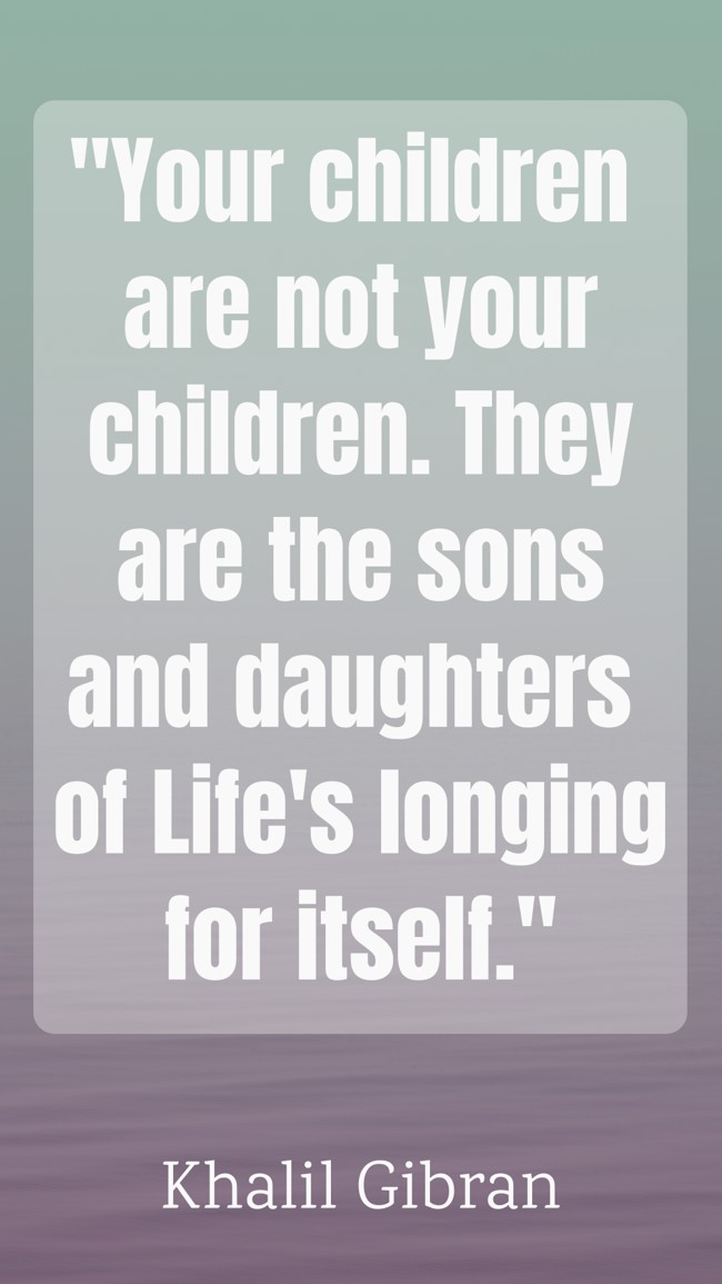  Your children are not your children. They are the sons and daughters of Life's longing for itself.   - Khalil Gibran 