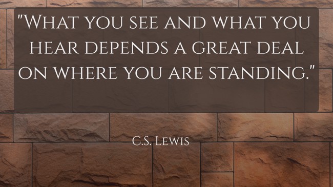  What you see and what you hear depends a great deal on where you are standing.   - C.S. Lewis 