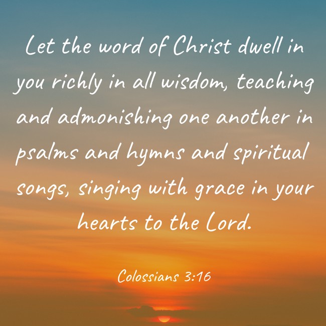 Let the word of Christ dwell in you richly in all wisdom, teaching and admonishing one another in psalms and hymns and spiritual songs, singing with grace in your hearts to the Lord. - Colossians 3:16
