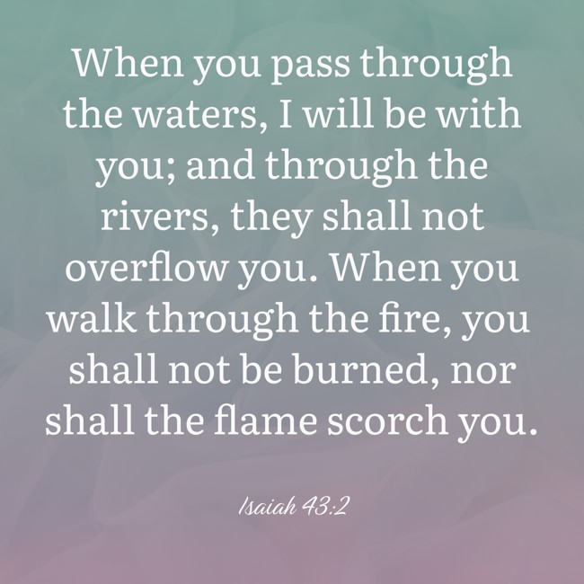 When you pass through the waters, I will be with you; and through the rivers, they shall not overflow you. When you walk through the fire, you shall not be burned, nor shall the flame scorch you. - Isaiah 43:2