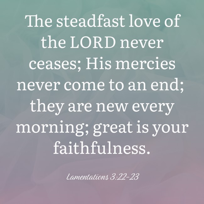 The steadfast love of the LORD never ceases; His mercies never come to an end; they are new every morning; great is your faithfulness. - Lamentations 3:22-23