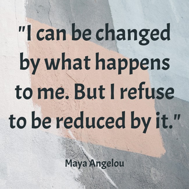 I can be changed by what happens to me. But I refuse to be reduced by it. - Maya Angelou