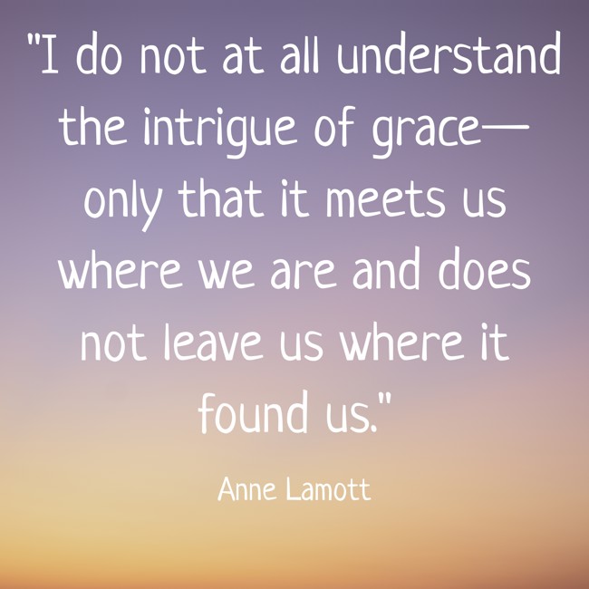 I do not at all understand the intrigue of grace—only that it meets us where we are and does not leave us where it found us. - Anne Lamott