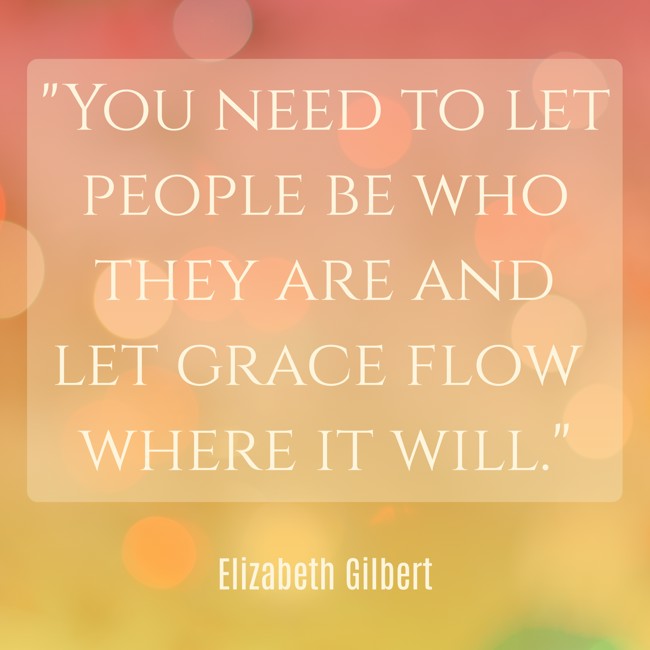 You need to let people be who they are and let grace flow where it will. - Elizabeth Gilbert