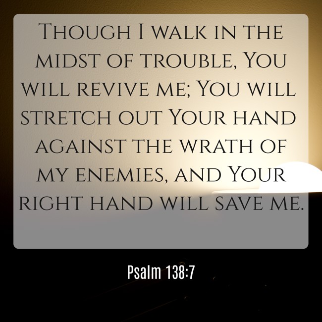 Though I walk in the midst of trouble, You will revive me; You will stretch out Your hand against the wrath of my enemies, and Your right hand will save me. - Psalm 138:7