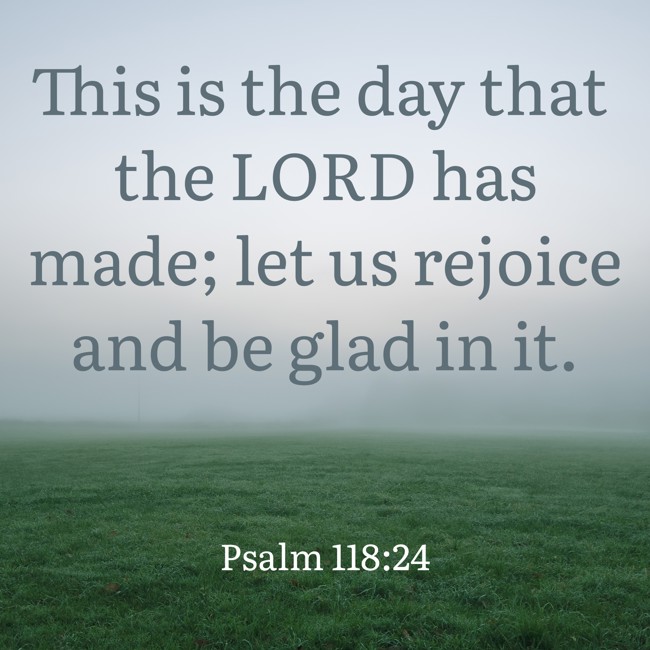 This is the day that the LORD has made; let us rejoice and be glad in it. - Psalm 118:24