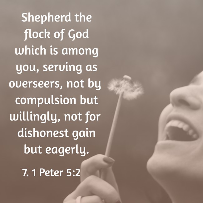 Shepherd the flock of God which is among you, serving as overseers, not by compulsion but willingly, not for dishonest gain but eagerly. - 7. 1 Peter 5:2