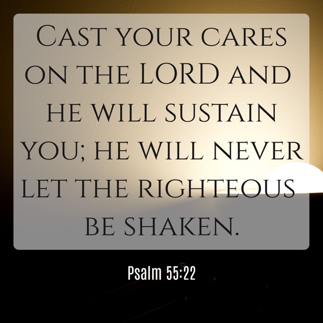 Cast your cares on the LORD and he will sustain you; he will never let the righteous be shaken. - Psalm 55:22