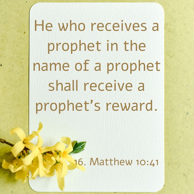 He who receives a prophet in the name of a prophet shall receive a prophet's reward. - 16. Matthew 10:41