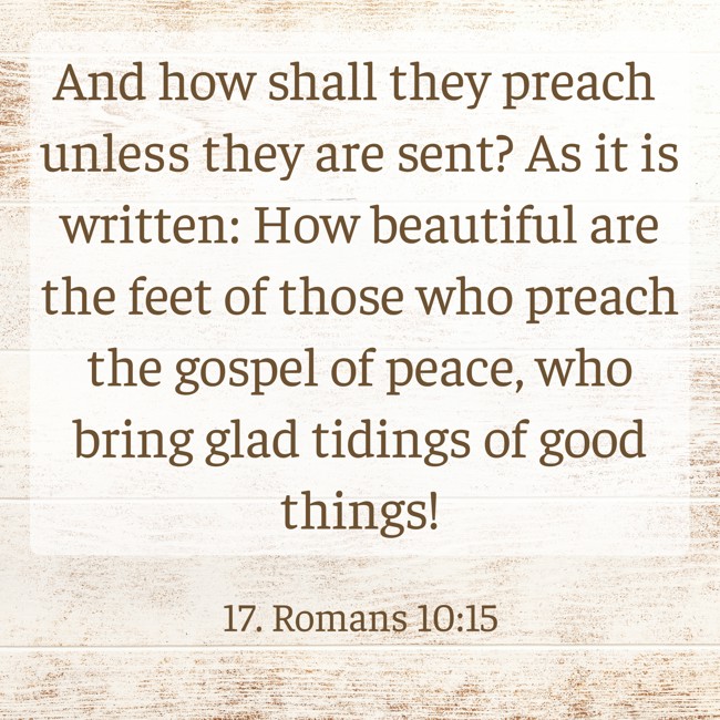 And how shall they preach unless they are sent? As it is written: How beautiful are the feet of those who preach the gospel of peace, who bring glad tidings of good things! - 17. Romans 10:15