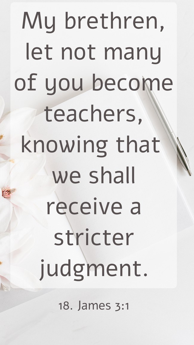 My brethren, let not many of you become teachers, knowing that we shall receive a stricter judgment. - 18. James 3:1