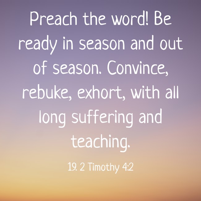 Preach the word! Be ready in season and out of season. Convince, rebuke, exhort, with all long suffering and teaching. - 19. 2 Timothy 4:2
