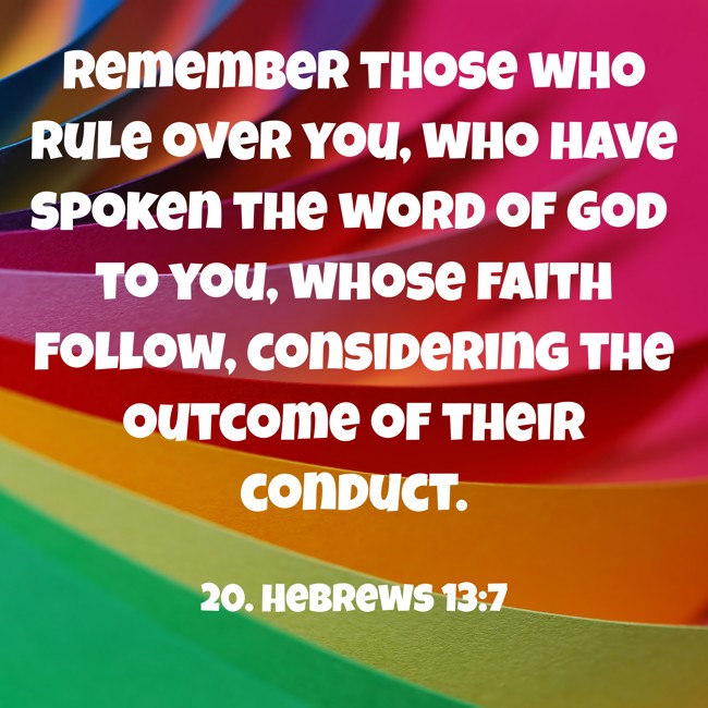 Remember those who rule over you, who have spoken the word of God to you, whose faith follow, considering the outcome of their conduct. - 20. Hebrews 13:7