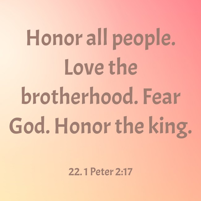 Honor all people. Love the brotherhood. Fear God. Honor the king. - 22. 1 Peter 2:17