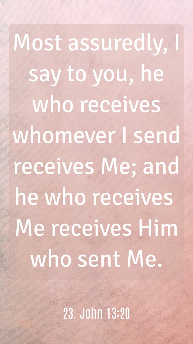 Most assuredly, I say to you, he who receives whomever I send receives Me; and he who receives Me receives Him who sent Me. - 23. John 13:20