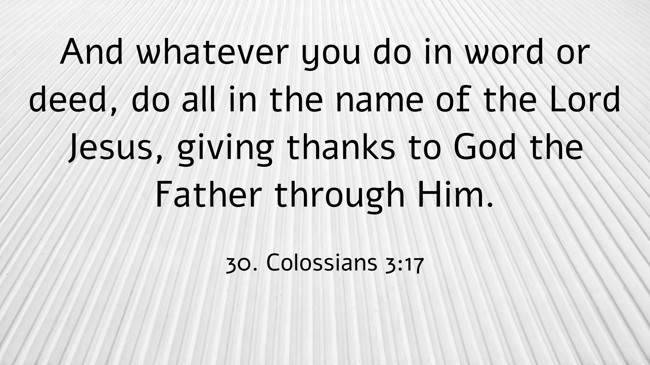 And whatever you do in word or deed, do all in the name of the Lord Jesus, giving thanks to God the Father through Him. - 30. Colossians 3:17